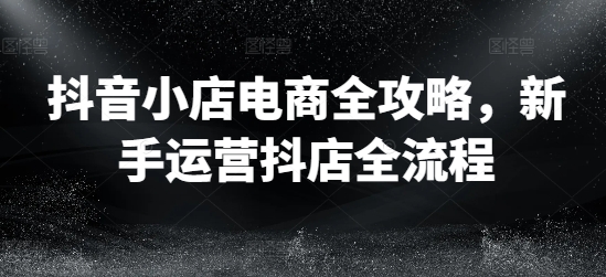 抖音小店电商全攻略 新手运营抖店全流程